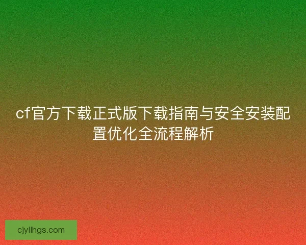 cf官方下载正式版下载指南与安全安装配置优化全流程解析