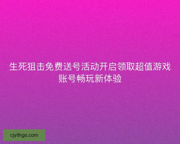 生死狙击免费送号活动开启领取超值游戏账号畅玩新体验