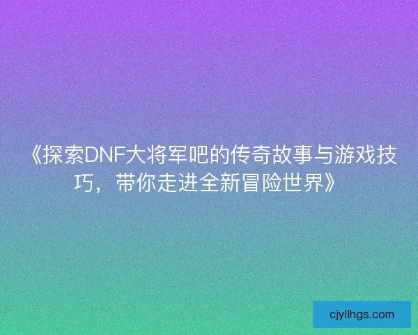 《探索DNF大将军吧的传奇故事与游戏技巧，带你走进全新冒险世界》