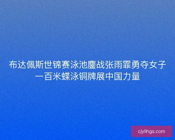 布达佩斯世锦赛泳池鏖战张雨霏勇夺女子一百米蝶泳铜牌展中国力量