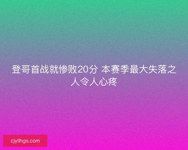 登哥首战就惨败20分 本赛季最大失落之人令人心疼
