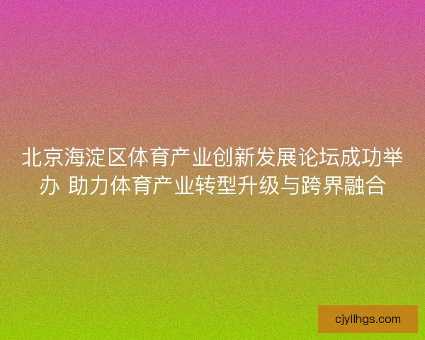 北京海淀区体育产业创新发展论坛成功举办 助力体育产业转型升级与跨界融合