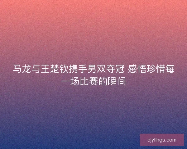 马龙与王楚钦携手男双夺冠 感悟珍惜每一场比赛的瞬间