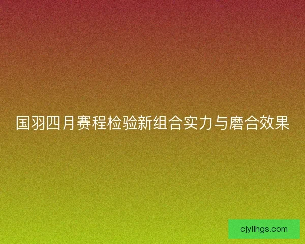 国羽四月赛程检验新组合实力与磨合效果 国羽四月赛程检验新组合实力与磨合效果