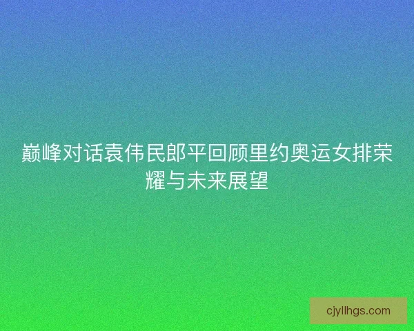 巅峰对话袁伟民郎平回顾里约奥运女排荣耀与未来展望