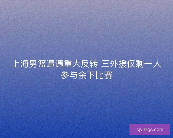 上海男篮遭遇重大反转 三外援仅剩一人参与余下比赛