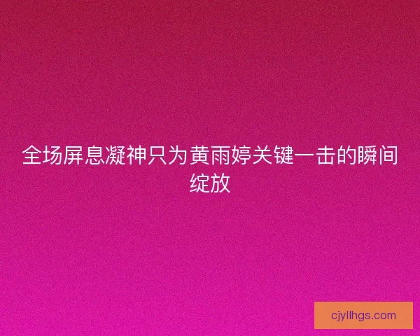 全场屏息凝神只为黄雨婷关键一击的瞬间绽放