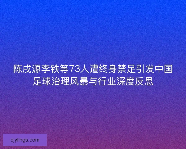 陈戌源李铁等73人遭终身禁足引发中国足球治理风暴与行业深度反思