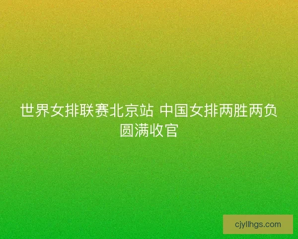 世界女排联赛北京站 中国女排两胜两负圆满收官
