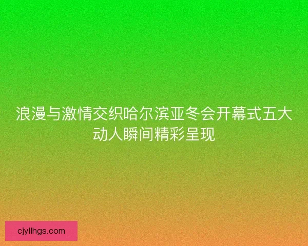 浪漫与激情交织哈尔滨亚冬会开幕式五大动人瞬间精彩呈现