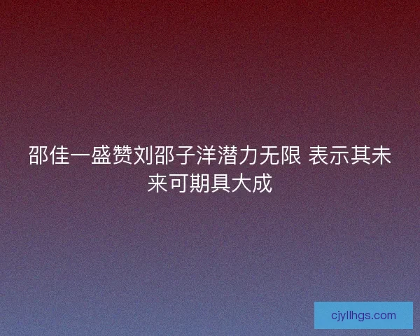 邵佳一盛赞刘邵子洋潜力无限 表示其未来可期具大成
