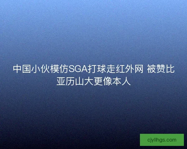 中国小伙模仿SGA打球走红外网 被赞比亚历山大更像本人