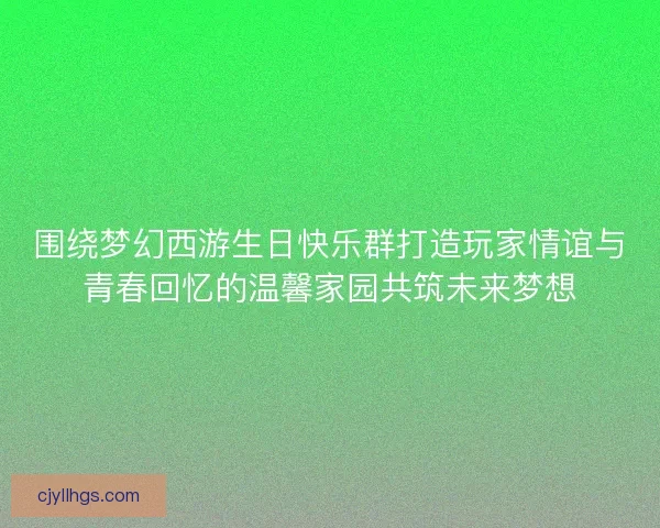 围绕梦幻西游生日快乐群打造玩家情谊与青春回忆的温馨家园共筑未来梦想
