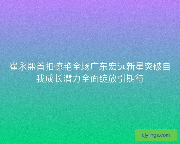 崔永熙首扣惊艳全场广东宏远新星突破自我成长潜力全面绽放引期待
