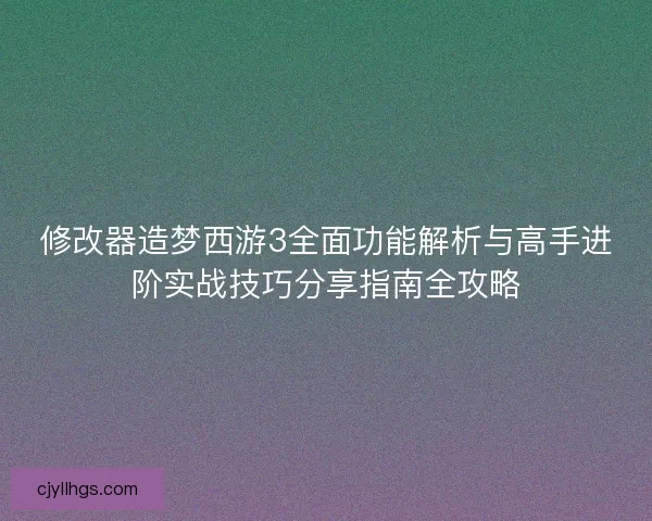 修改器造梦西游3全面功能解析与高手进阶实战技巧分享指南全攻略