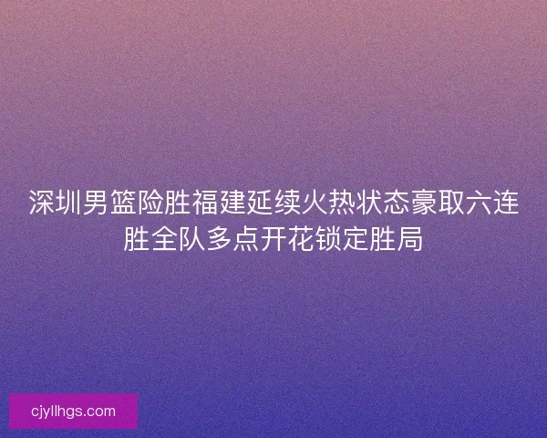 深圳男篮险胜福建延续火热状态豪取六连胜全队多点开花锁定胜局