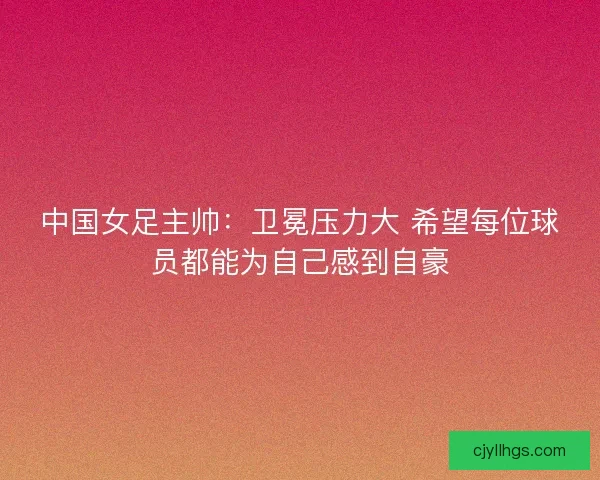中国女足主帅：卫冕压力大 希望每位球员都能为自己感到自豪