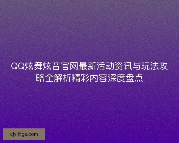 QQ炫舞炫音官网最新活动资讯与玩法攻略全解析精彩内容深度盘点