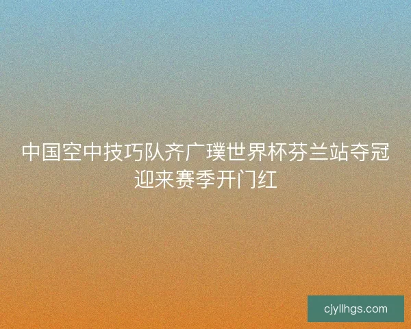 中国空中技巧队齐广璞世界杯芬兰站夺冠迎来赛季开门红