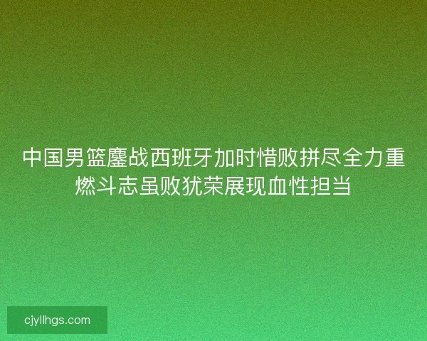 中国男篮鏖战西班牙加时惜败拼尽全力重燃斗志虽败犹荣展现血性担当