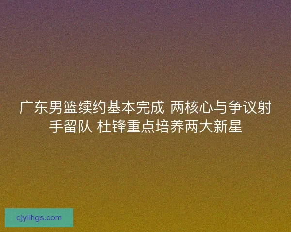 广东男篮续约基本完成 两核心与争议射手留队 杜锋重点培养两大新星