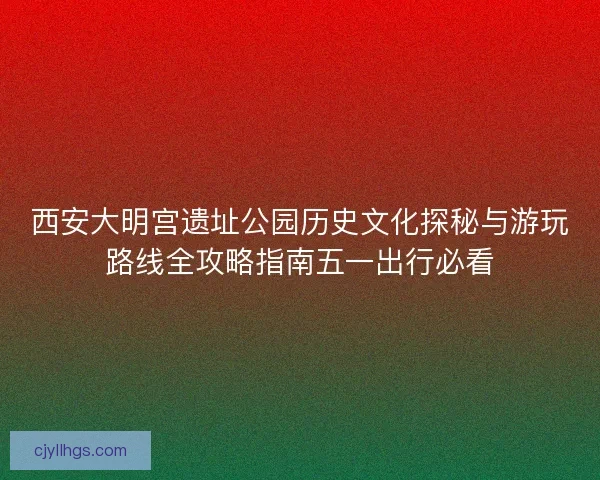 西安大明宫遗址公园历史文化探秘与游玩路线全攻略指南五一出行必看